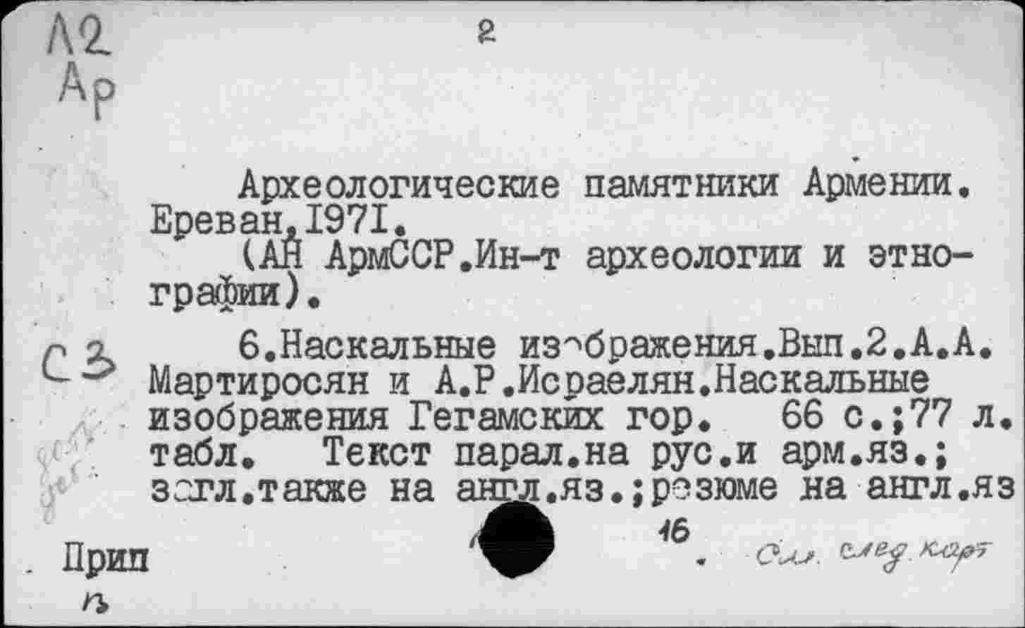 ﻿Археологические памятники Армении. Ереван,1971.
(АЙ АрмССР.Ин-т археологии и этнографии).
P х 6.Наскальные изображения.Вып.2.А.А. Мартиросян и А.Р.Исраелян.Наскальные изображения Гегамских гор. 66 с.;77 л. табл. Текст парал.на рус.и арм.яз.; загл. также на англ.яз.; резюме на англ .я з
Прип п